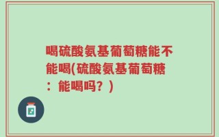 喝硫酸氨基葡萄糖能不能喝(硫酸氨基葡萄糖：能喝吗？)