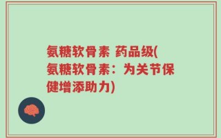 氨糖软骨素 药品级(氨糖软骨素：为关节保健增添助力)