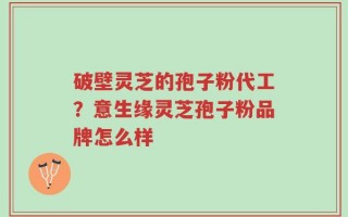 破壁灵芝的孢子粉代工？意生缘灵芝孢子粉品牌怎么样
