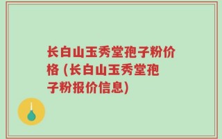 长白山玉秀堂孢子粉价格 (长白山玉秀堂孢子粉报价信息)