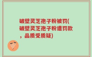 破壁灵芝孢子粉被罚(破壁灵芝孢子粉遭罚款，品质受质疑)
