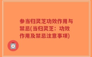 参当归灵芝功效作用与禁忌(当归灵芝：功效作用及禁忌注意事项)