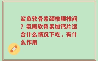 鲨鱼软骨素颈椎腰椎间？氨糖软骨素加钙片适合什么情况下吃，有什么作用