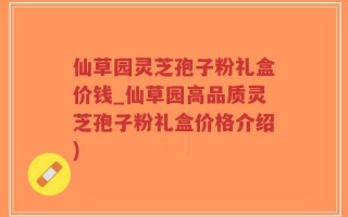 仙草园灵芝孢子粉礼盒价钱_仙草园高品质灵芝孢子粉礼盒价格介绍)