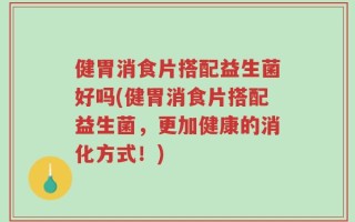 健胃消食片搭配益生菌好吗(健胃消食片搭配益生菌，更加健康的消化方式！)