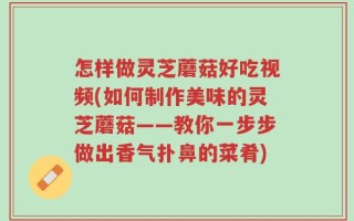 怎样做灵芝蘑菇好吃视频(如何制作美味的灵芝蘑菇——教你一步步做出香气扑鼻的菜肴)