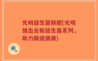 光明益生菌旗舰(光明推出全新益生菌系列，助力肠道健康)