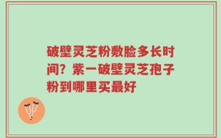 破壁灵芝粉敷脸多长时间？紫一破壁灵芝孢子粉到哪里买最好