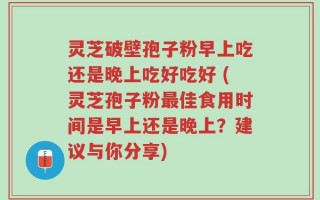 灵芝破壁孢子粉早上吃还是晚上吃好吃好 (灵芝孢子粉最佳食用时间是早上还是晚上？建议与你分享)