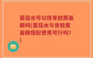 菌菇水可以搭骨胶原面膜吗(菌菇水与骨胶原面膜搭配使用可行吗？)
