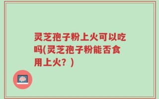 灵芝孢子粉上火可以吃吗(灵芝孢子粉能否食用上火？)