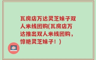 瓦房店万达灵芝妹子双人米线团购(瓦房店万达推出双人米线团购，惊艳灵芝妹子！)