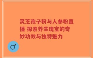 灵芝孢子粉与人参粉直播 探索养生瑰宝的奇妙功效与独特魅力