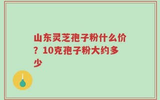 山东灵芝孢子粉什么价？10克孢子粉大约多少