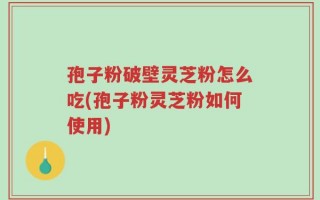 孢子粉破壁灵芝粉怎么吃(孢子粉灵芝粉如何使用)