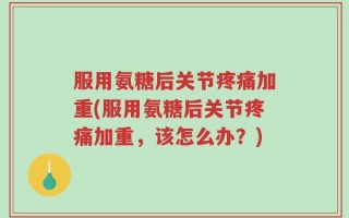 服用氨糖后关节疼痛加重(服用氨糖后关节疼痛加重，该怎么办？)