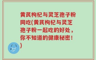 黄芪枸杞与灵芝孢子粉同吃(黄芪枸杞与灵芝孢子粉一起吃的好处，你不知道的健康秘密！)