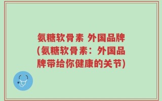 氨糖软骨素 外国品牌(氨糖软骨素：外国品牌带给你健康的关节)