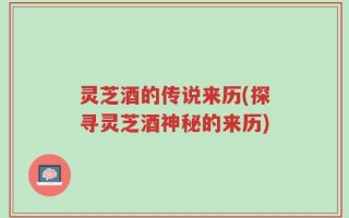 灵芝酒的传说来历(探寻灵芝酒神秘的来历)