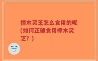 樟木灵芝怎么食用的呢(如何正确食用樟木灵芝？)