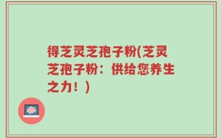 得芝灵芝孢子粉(芝灵芝孢子粉：供给您养生之力！)