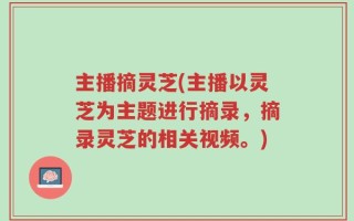 主播摘灵芝(主播以灵芝为主题进行摘录，摘录灵芝的相关视频。)