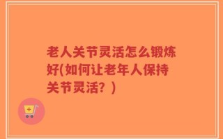 老人关节灵活怎么锻炼好(如何让老年人保持关节灵活？)