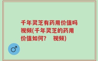 千年灵芝有药用价值吗视频(千年灵芝的药用价值如何？  视频)
