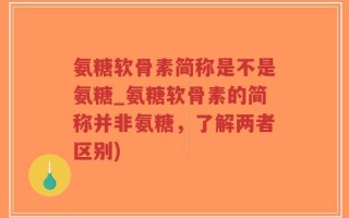 氨糖软骨素简称是不是氨糖_氨糖软骨素的简称并非氨糖，了解两者区别)