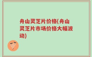 舟山灵芝片价格(舟山灵芝片市场价格大幅波动)