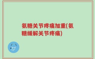 氨糖关节疼痛加重(氨糖缓解关节疼痛)