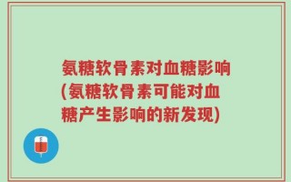 氨糖软骨素对血糖影响(氨糖软骨素可能对血糖产生影响的新发现)