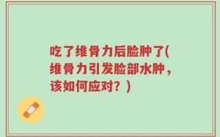 吃了维骨力后脸肿了(维骨力引发脸部水肿，该如何应对？)