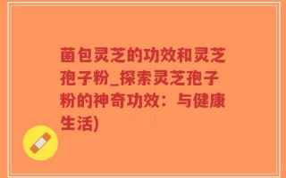 菌包灵芝的功效和灵芝孢子粉_探索灵芝孢子粉的神奇功效：与健康生活)