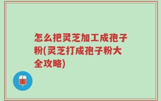 怎么把灵芝加工成孢子粉(灵芝打成孢子粉大全攻略)