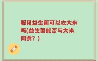 服用益生菌可以吃大米吗(益生菌能否与大米同食？)