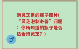 泡灵芝用的瓶子图片(“灵芝泡制必备”问题：你所知道的瓶子是否适合泡灵芝？)