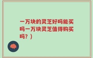 一万块的灵芝好吗能买吗一万块灵芝值得购买吗？)
