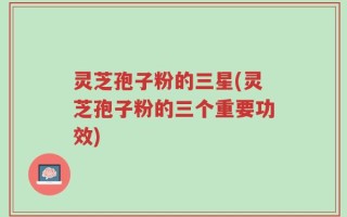 灵芝孢子粉的三星(灵芝孢子粉的三个重要功效)