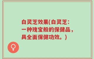 白灵芝效果(白灵芝：一种瑰宝般的保健品，具全面保健功效。)