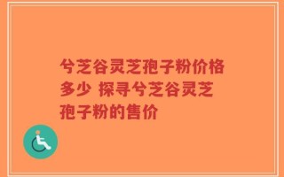 兮芝谷灵芝孢子粉价格多少 探寻兮芝谷灵芝孢子粉的售价