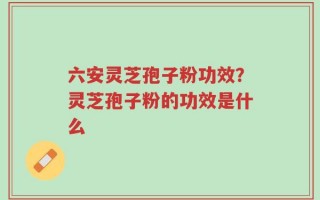 六安灵芝孢子粉功效？灵芝孢子粉的功效是什么