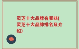 灵芝十大品牌有哪些(灵芝十大品牌排名及介绍)