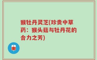 猴牡丹灵芝(珍贵中草药：猴头菇与牡丹花的合力之芳)
