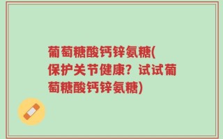 葡萄糖酸钙锌氨糖( 保护关节健康？试试葡萄糖酸钙锌氨糖)
