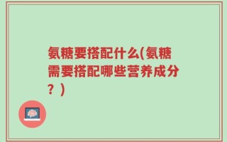 氨糖要搭配什么(氨糖需要搭配哪些营养成分？)