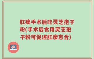 肛瘘手术后吃灵芝孢子粉(手术后食用灵芝孢子粉可促进肛瘘愈合)
