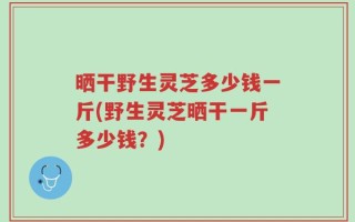 晒干野生灵芝多少钱一斤(野生灵芝晒干一斤多少钱？)