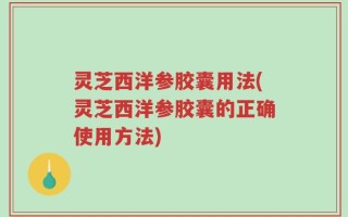 灵芝西洋参胶囊用法(灵芝西洋参胶囊的正确使用方法)
