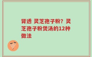 肾透 灵芝孢子粉？灵芝孢子粉煲汤的12种做法